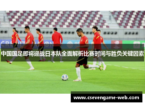 中国国足即将迎战日本队全面解析比赛时间与胜负关键因素