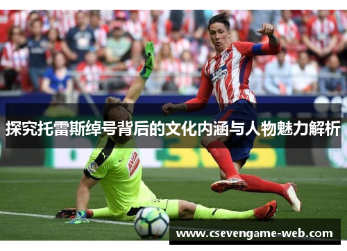 探究托雷斯绰号背后的文化内涵与人物魅力解析